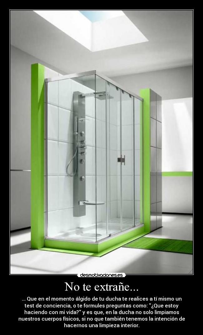 No te extrañe... - ... Que en el momento álgido de tu ducha te realices a tí mismo un
test de conciencia, o te formules preguntas como: ¿Que estoy
haciendo con mi vida? y es que, en la ducha no solo limpiamos
nuestros cuerpos físicos, si no que también tenemos la intención de
hacernos una limpieza interior.