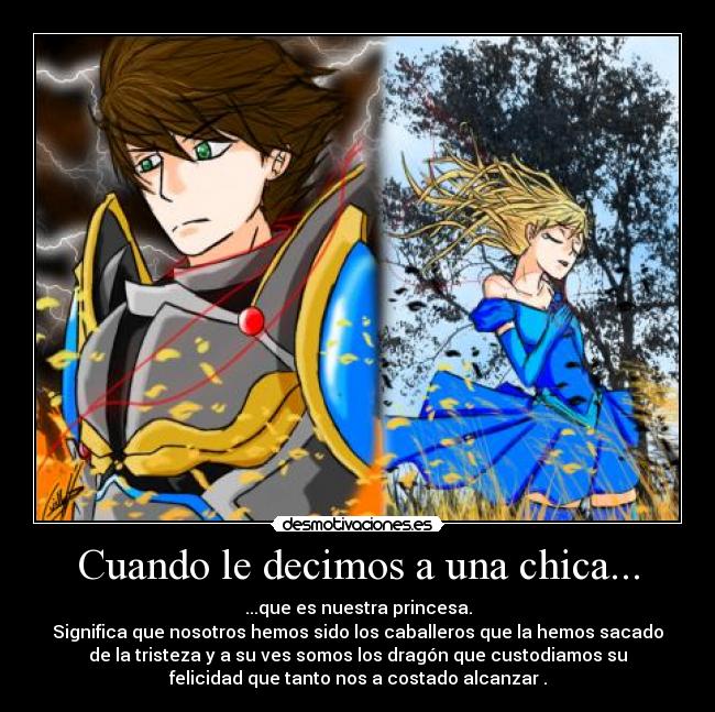 Cuando le decimos a una chica... - ...que es nuestra princesa.
Significa que nosotros hemos sido los caballeros que la hemos sacado
de la tristeza y a su ves somos los dragón que custodiamos su
felicidad que tanto nos a costado alcanzar .