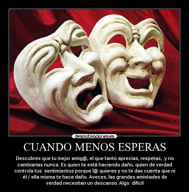 CUANDO MENOS ESPERAS - Descubres que tu mejor amig@, el que tanto aprecias, respetas, y no
cambiarías nunca. Es quien te está haciendo daño, quien de verdad
controla tus sentimientos porque l@ quieres y no te das cuenta que ni
él / ella misma te hace daño. Aveces, las grandes amistades de
verdad necesitan un descanso. Algo difícil