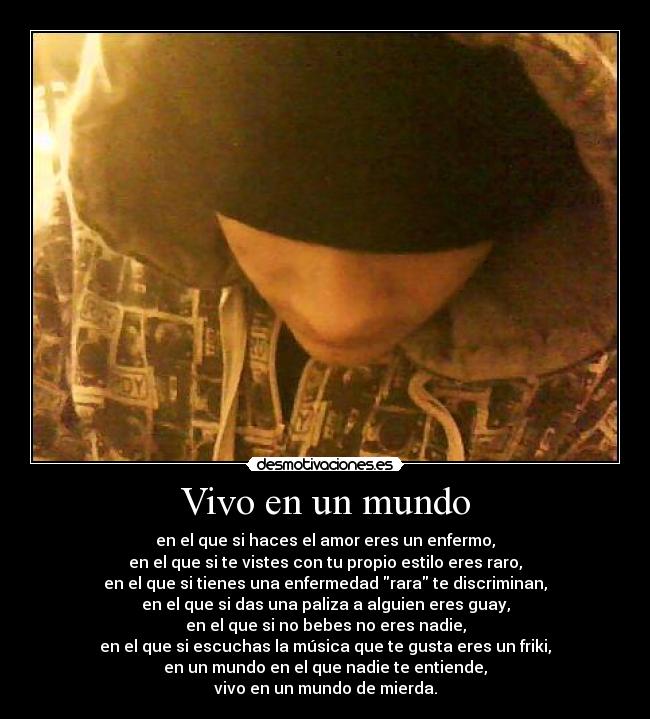 Vivo en un mundo - en el que si haces el amor eres un enfermo,
en el que si te vistes con tu propio estilo eres raro,
en el que si tienes una enfermedad rara te discriminan,
en el que si das una paliza a alguien eres guay,
en el que si no bebes no eres nadie,
en el que si escuchas la música que te gusta eres un friki,
en un mundo en el que nadie te entiende,
vivo en un mundo de mierda.