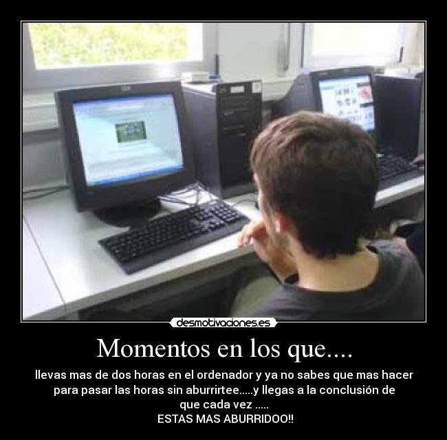Momentos en los que.... - llevas mas de dos horas en el ordenador y ya no sabes que mas hacer
para pasar las horas sin aburrirtee.....y llegas a la conclusión de
que cada vez .....
ESTAS MAS ABURRIDOO!!