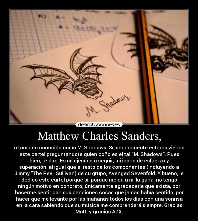 Matthew Charles Sanders, - o también conocido como M. Shadows. Sí, seguramente estarás viendo
este cartel preguntandote quien coño es el tal M. Shadows. Pues
bien, te diré. Es mi ejemplo a seguir, mi icono de esfuerzo y
superación, al igual que el resto de los componentes (incluyendo a
Jimmy The Rev Sullivan) de su grupo, Avenged Sevenfold. Y bueno, le
dedico este cartel porque sí, porque me da a mi la gana, no tengo
ningún motivo en concreto, únicamente agradecerle que exista, por
hacerme sentir con sus canciones cosas que jamás había sentido, por
hacer que me levante por las mañanas todos los días con una sonrisa
en la cara sabiendo que su música me comprenderá siempre. Gracias
Matt, y gracias A7X.