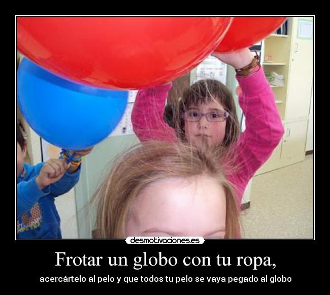 Frotar un globo con tu ropa, - acercártelo al pelo y que todos tu pelo se vaya pegado al globo