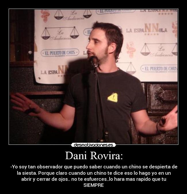 Dani Rovira: - -Yo soy tan observador que puedo saber cuando un chino se despierta de
la siesta. Porque claro cuando un chino te dice eso lo hago yo en un
abrir y cerrar de ojos.. no te esfuerces..lo hara mas rapido que tu
SIEMPRE