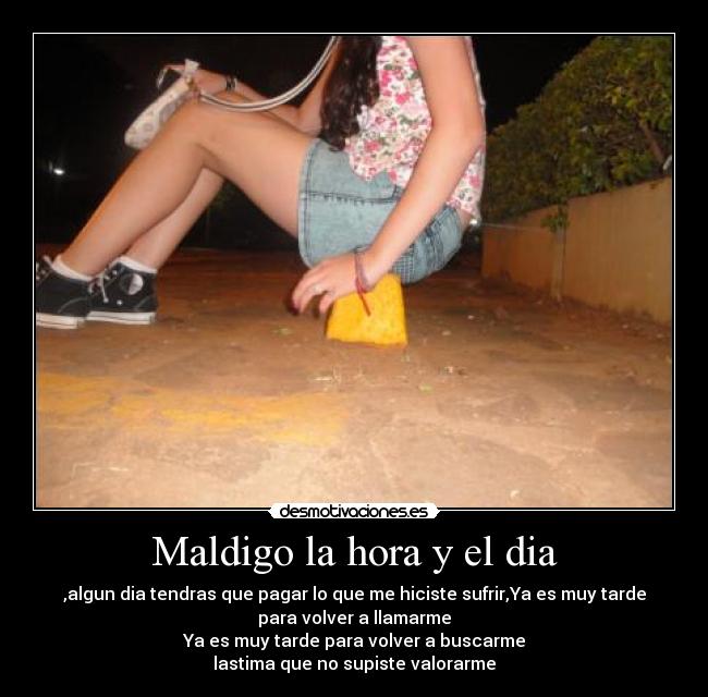 Maldigo la hora y el dia - ,algun dia tendras que pagar lo que me hiciste sufrir,Ya es muy tarde
para volver a llamarme
Ya es muy tarde para volver a buscarme
lastima que no supiste valorarme