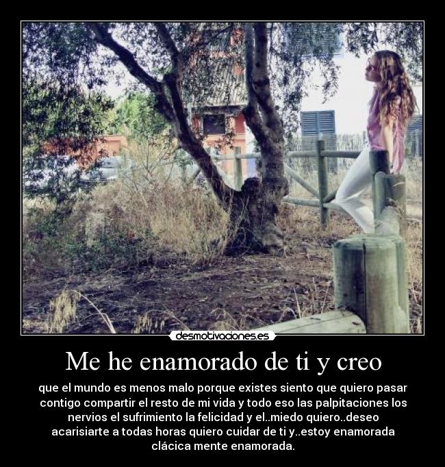 Me he enamorado de ti y creo - que el mundo es menos malo porque existes siento que quiero pasar
contigo compartir el resto de mi vida y todo eso las palpitaciones los
nervios el sufrimiento la felicidad y el..miedo quiero..deseo
acarisiarte a todas horas quiero cuidar de ti y..estoy enamorada
clácica mente enamorada.