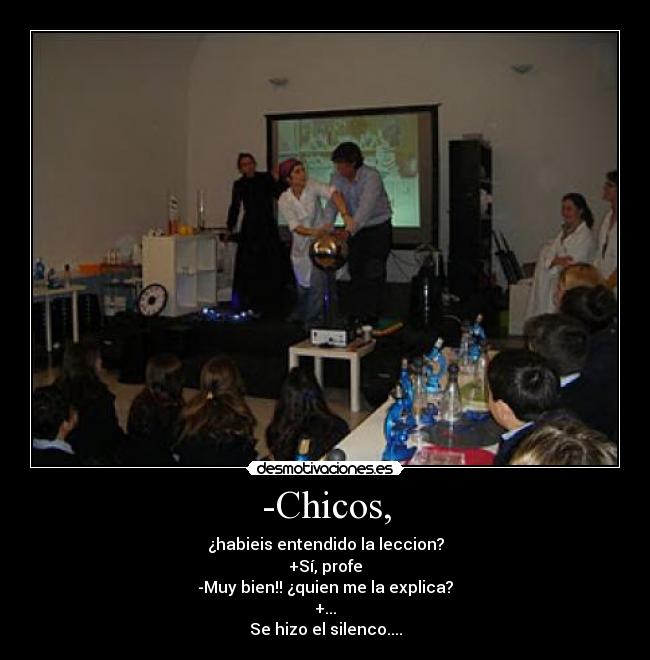 -Chicos, - ¿habieis entendido la leccion?
+Sí, profe
-Muy bien!! ¿quien me la explica?
+...
Se hizo el silenco....