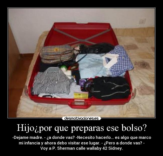 Hijo¿por que preparas ese bolso? - -Dejame madre. - ¿a donde vas? -Necesito hacerlo... es algo que marco
mi infancia y ahora debo visitar ese lugar. - ¿Pero a donde vas? -
Voy a P. Sherman calle wallaby 42 Sidney.