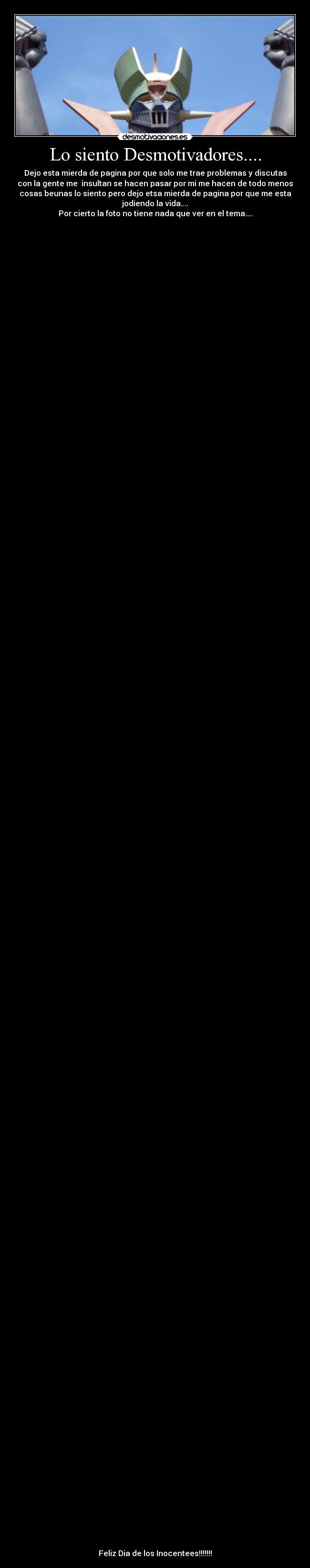 Lo siento Desmotivadores.... - Dejo esta mierda de pagina por que solo me trae problemas y discutas
con la gente me  insultan se hacen pasar por mi me hacen de todo menos
cosas beunas lo siento pero dejo etsa mierda de pagina por que me esta
jodiendo la vida....
Por cierto la foto no tiene nada que ver en el tema....





































































































































Feliz Dia de los Inocentees!!!!!!!