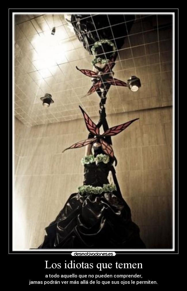Los idiotas que temen - a todo aquello que no pueden comprender,
jamas podrán ver más allá de lo que sus ojos le permiten.