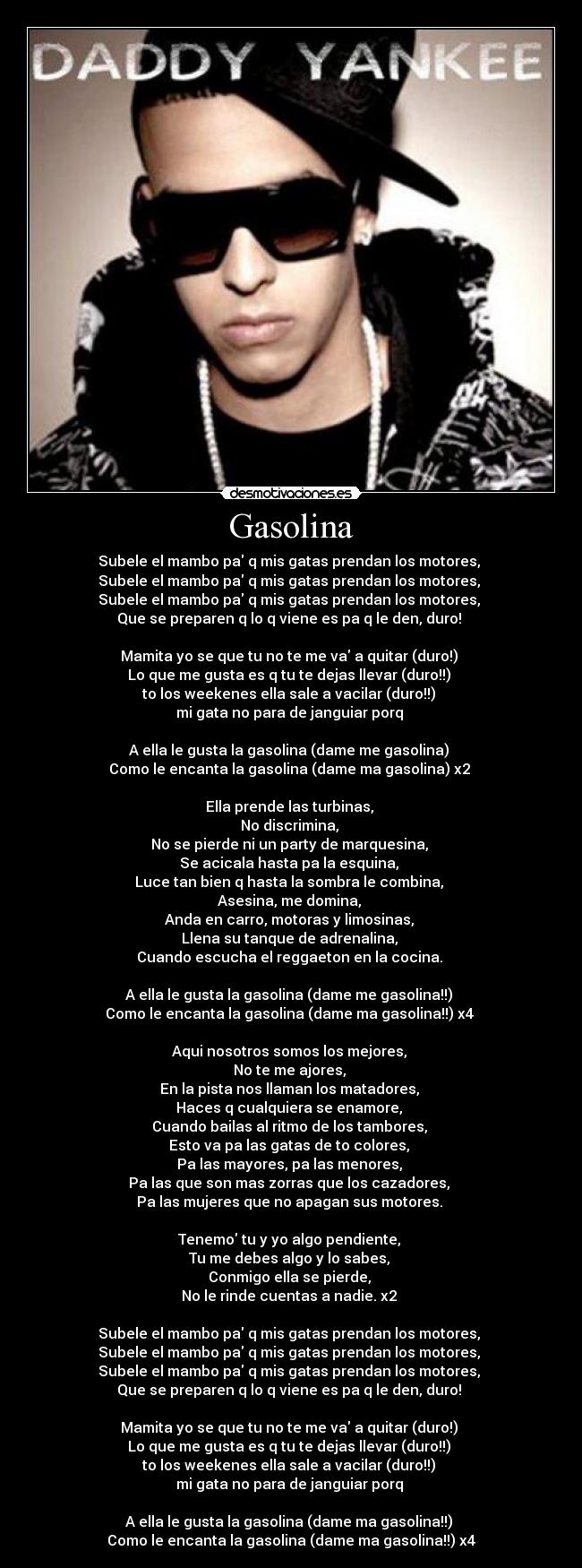 Gasolina - Subele el mambo pa q mis gatas prendan los motores, 
Subele el mambo pa q mis gatas prendan los motores, 
Subele el mambo pa q mis gatas prendan los motores, 
Que se preparen q lo q viene es pa q le den, duro! 

Mamita yo se que tu no te me va a quitar (duro!) 
Lo que me gusta es q tu te dejas llevar (duro!!) 
to los weekenes ella sale a vacilar (duro!!) 
mi gata no para de janguiar porq 

A ella le gusta la gasolina (dame me gasolina) 
Como le encanta la gasolina (dame ma gasolina) x2 

Ella prende las turbinas, 
No discrimina, 
No se pierde ni un party de marquesina, 
Se acicala hasta pa la esquina, 
Luce tan bien q hasta la sombra le combina, 
Asesina, me domina, 
Anda en carro, motoras y limosinas, 
Llena su tanque de adrenalina, 
Cuando escucha el reggaeton en la cocina. 

A ella le gusta la gasolina (dame me gasolina!!) 
Como le encanta la gasolina (dame ma gasolina!!) x4 

Aqui nosotros somos los mejores, 
No te me ajores, 
En la pista nos llaman los matadores, 
Haces q cualquiera se enamore, 
Cuando bailas al ritmo de los tambores, 
Esto va pa las gatas de to colores, 
Pa las mayores, pa las menores, 
Pa las que son mas zorras que los cazadores, 
Pa las mujeres que no apagan sus motores. 

Tenemo tu y yo algo pendiente, 
Tu me debes algo y lo sabes, 
Conmigo ella se pierde, 
No le rinde cuentas a nadie. x2 

Subele el mambo pa q mis gatas prendan los motores, 
Subele el mambo pa q mis gatas prendan los motores, 
Subele el mambo pa q mis gatas prendan los motores, 
Que se preparen q lo q viene es pa q le den, duro! 

Mamita yo se que tu no te me va a quitar (duro!) 
Lo que me gusta es q tu te dejas llevar (duro!!) 
to los weekenes ella sale a vacilar (duro!!) 
mi gata no para de janguiar porq 

A ella le gusta la gasolina (dame ma gasolina!!) 
Como le encanta la gasolina (dame ma gasolina!!) x4