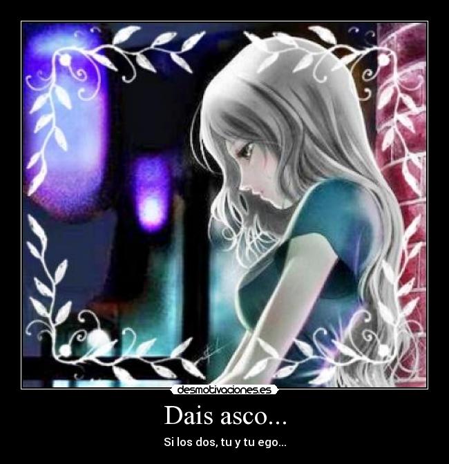 Dais asco... - Si los dos, tu y tu ego...