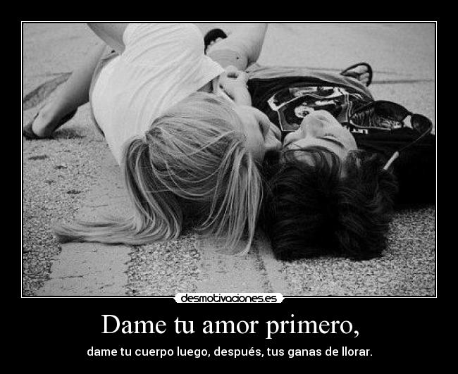 Dame tu amor primero, - dame tu cuerpo luego, después, tus ganas de llorar.