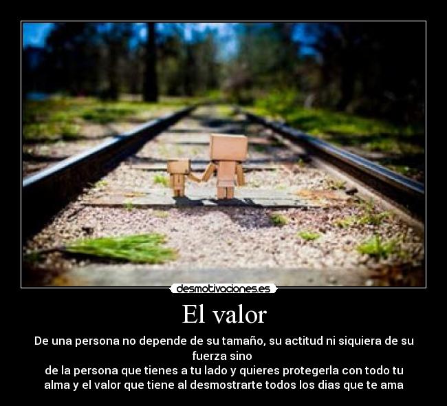 El valor - De una persona no depende de su tamaño, su actitud ni siquiera de su
fuerza sino
de la persona que tienes a tu lado y quieres protegerla con todo tu
alma y el valor que tiene al desmostrarte todos los dias que te ama