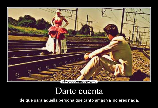 Darte cuenta - de que para aquella persona que tanto amas ya  no eres nada.