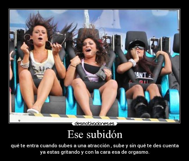 Ese subidón - qué te entra cuando subes a una atracción , sube y sin qué te des cuenta
ya estas gritando y con la cara esa de orgasmo.