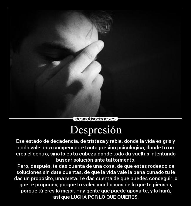 Despresión - Ese estado de decadencia, de tristeza y rabia, donde la vida es gris y
nada vale para compensarte tanta presión psicologica, donde tu no
eres el centro, sino lo es tu cabeza donde todo da vueltas intentando
buscar solución ante tal tormento.
Pero, después, te das cuenta de una cosa, de que estas rodeado de
soluciones sin date cuentas, de que la vida vale la pena cunado tu le
das un propósito, una meta. Te das cuenta de que puedes conseguir lo
que te propones, porque tu vales mucho más de lo que te piensas,
porque tú eres lo mejor. Hay gente que puede apoyarte, y lo hará,
así que LUCHA POR LO QUE QUIERES.