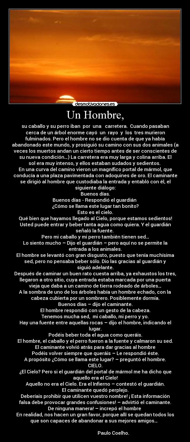 Un Hombre, - su caballo y su perro iban  por  una   carretera.  Cuando pasaban
cerca de un árbol enorme cayó  un  rayo  y  los  tres murieron
fulminados. Pero el hombre no se dio cuenta de que ya había
abandonado este mundo, y prosiguió su camino con sus dos animales (a
veces los muertos andan un cierto tiempo antes de ser conscientes de
su nueva condición…) La carretera era muy larga y colina arriba. El
sol era muy intenso, y ellos estaban sudados y sedientos. 
En una curva del camino vieron un magnífico portal de mármol, que
conducía a una plaza pavimentada con adoquines de oro. El caminante
se dirigió al hombre que custodiaba la entrada y entabló con él, el
siguiente diálogo:
Buenos días.
Buenos días - Respondió el guardián 
¿Cómo se llama este lugar tan bonito?
Esto es el cielo.
Qué bien que hayamos llegado al Cielo, porque estamos sedientos!
Usted puede entrar y beber tanta agua como quiera. Y el guardián
señaló la fuente. 
Pero mi caballo y mi perro también tienen sed…
Lo siento mucho – Dijo el guardián – pero aquí no se permite la
entrada a los animales.
El hombre se levantó con gran disgusto, puesto que tenía muchísima
sed, pero no pensaba beber sólo. Dio las gracias al guardián y
siguió adelante.
Después de caminar un buen rato cuesta arriba, ya exhaustos los tres,
llegaron a otro sitio, cuya entrada estaba marcada por una puerta
vieja que daba a un camino de tierra rodeado de árboles…
A la sombra de uno de los árboles había un hombre echado, con la
cabeza cubierta por un sombrero. Posiblemente dormía.
Buenos días – dijo el caminante.
El hombre respondió con un gesto de la cabeza.
Tenemos mucha sed,  mi caballo, mi perro y yo.
Hay una fuente entre aquellas rocas – dijo el hombre, indicando el
lugar.
Podéis beber toda el agua como queráis.
El hombre, el caballo y el perro fueron a la fuente y calmaron su sed.
El caminante volvió atrás para dar gracias al hombre
Podéis volver siempre que queráis – Le respondió éste.
A propósito ¿Cómo se llama este lugar? – preguntó el hombre.
CIELO.
¿El Cielo? Pero si el guardián del portal de mármol me ha dicho que
aquello era el Cielo!
Aquello no era el Cielo. Era el Infierno – contestó el guardián.
El caminante quedó perplejo.
Deberíais prohibir que utilicen vuestro nombre! ¡ Esta información
falsa debe provocar grandes confusiones! – advirtió el caminante.
De ninguna manera! – increpó el hombre 
En realidad, nos hacen un gran favor, porque allí se quedan todos los
que son capaces de abandonar a sus mejores amigos…  
                                                                      
                               Paulo Coelho.