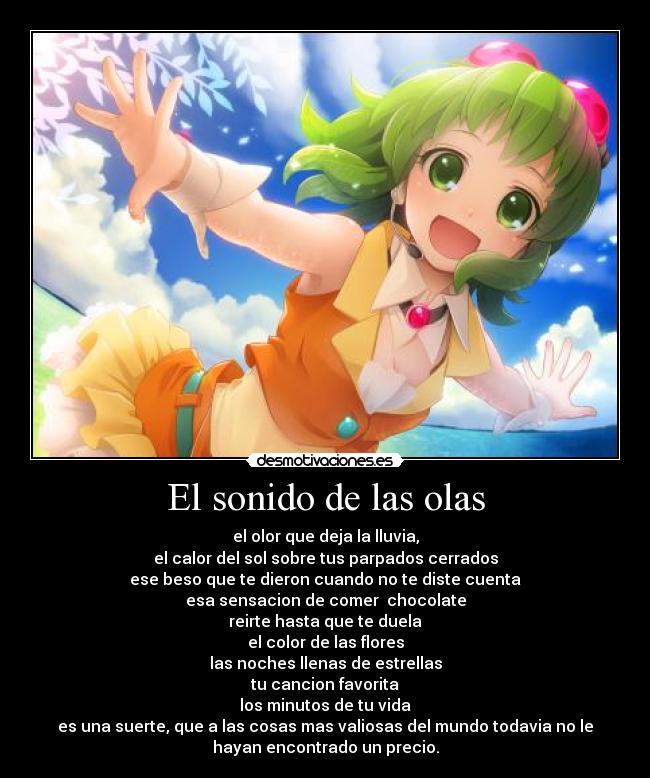 El sonido de las olas - el olor que deja la lluvia,
el calor del sol sobre tus parpados cerrados
ese beso que te dieron cuando no te diste cuenta
esa sensacion de comer  chocolate
reirte hasta que te duela
el color de las flores
las noches llenas de estrellas
tu cancion favorita
los minutos de tu vida
es una suerte, que a las cosas mas valiosas del mundo todavia no le
hayan encontrado un precio.