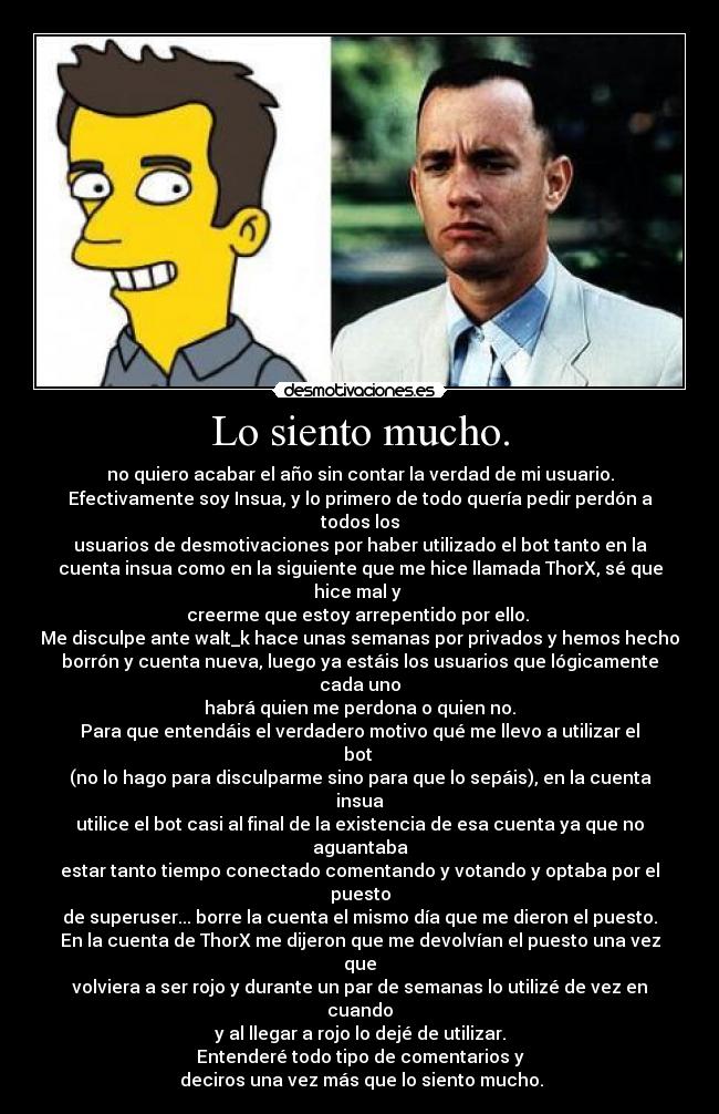 Lo siento mucho. - no quiero acabar el año sin contar la verdad de mi usuario.
Efectivamente soy Insua, y lo primero de todo quería pedir perdón a
todos los
usuarios de desmotivaciones por haber utilizado el bot tanto en la
cuenta insua como en la siguiente que me hice llamada ThorX, sé que
hice mal y 
creerme que estoy arrepentido por ello. 
Me disculpe ante walt_k hace unas semanas por privados y hemos hecho
borrón y cuenta nueva, luego ya estáis los usuarios que lógicamente
cada uno
habrá quien me perdona o quien no.
Para que entendáis el verdadero motivo qué me llevo a utilizar el
bot 
(no lo hago para disculparme sino para que lo sepáis), en la cuenta
insua
utilice el bot casi al final de la existencia de esa cuenta ya que no
aguantaba
estar tanto tiempo conectado comentando y votando y optaba por el
puesto
de superuser... borre la cuenta el mismo día que me dieron el puesto.
En la cuenta de ThorX me dijeron que me devolvían el puesto una vez
que
volviera a ser rojo y durante un par de semanas lo utilizé de vez en
cuando
y al llegar a rojo lo dejé de utilizar.
Entenderé todo tipo de comentarios y
 deciros una vez más que lo siento mucho.