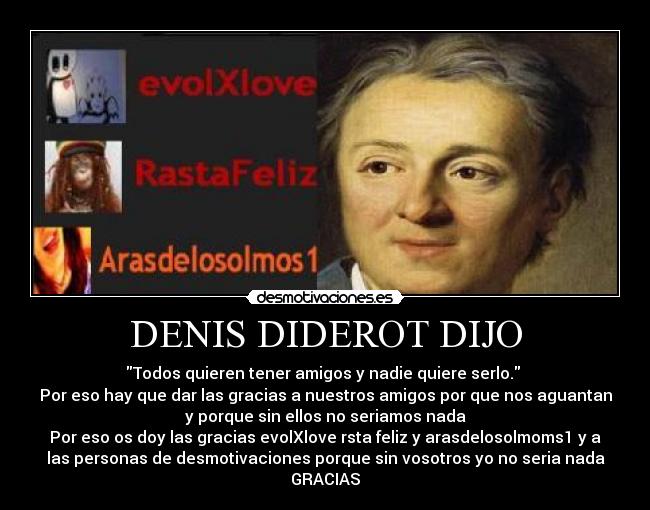 DENIS DIDEROT DIJO - Todos quieren tener amigos y nadie quiere serlo. 
Por eso hay que dar las gracias a nuestros amigos por que nos aguantan
y porque sin ellos no seriamos nada
Por eso os doy las gracias evolXlove rsta feliz y arasdelosolmoms1 y a
las personas de desmotivaciones porque sin vosotros yo no seria nada
GRACIAS