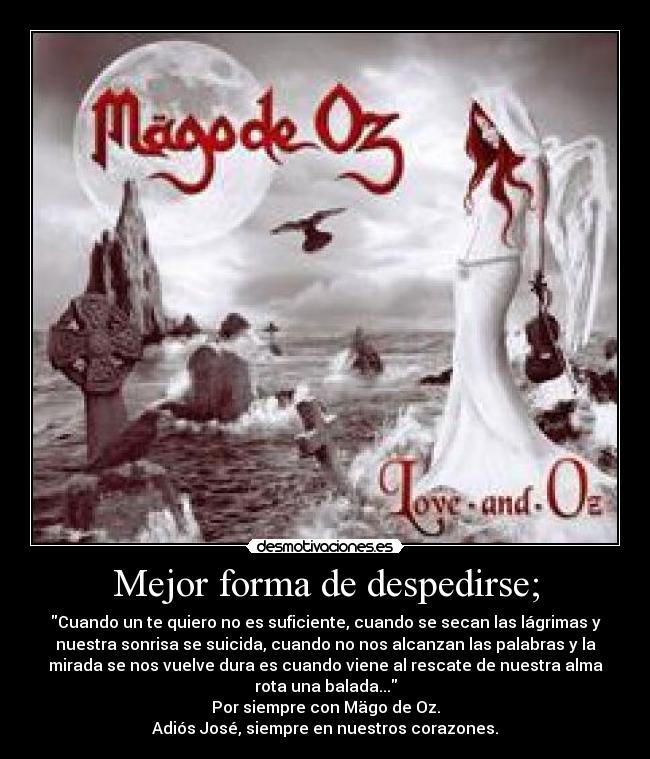 Mejor forma de despedirse; - Cuando un te quiero no es suficiente, cuando se secan las lágrimas y
nuestra sonrisa se suicida, cuando no nos alcanzan las palabras y la
mirada se nos vuelve dura es cuando viene al rescate de nuestra alma
rota una balada...
Por siempre con Mägo de Oz.
Adiós José, siempre en nuestros corazones.