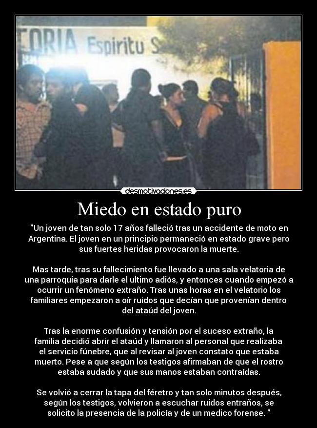 Miedo en estado puro - Un joven de tan solo 17 años falleció tras un accidente de moto en
Argentina. El joven en un principio permaneció en estado grave pero
sus fuertes heridas provocaron la muerte.

Mas tarde, tras su fallecimiento fue llevado a una sala velatoria de
una parroquia para darle el ultimo adiós, y entonces cuando empezó a
ocurrir un fenómeno extraño. Tras unas horas en el velatorio los
familiares empezaron a oír ruidos que decían que provenían dentro
del ataúd del joven.

Tras la enorme confusión y tensión por el suceso extraño, la
familia decidió abrir el ataúd y llamaron al personal que realizaba
el servicio fúnebre, que al revisar al joven constato que estaba
muerto. Pese a que según los testigos afirmaban de que el rostro
estaba sudado y que sus manos estaban contraídas.

Se volvió a cerrar la tapa del féretro y tan solo minutos después,
según los testigos, volvieron a escuchar ruidos entraños, se
solicito la presencia de la policía y de un medico forense. 