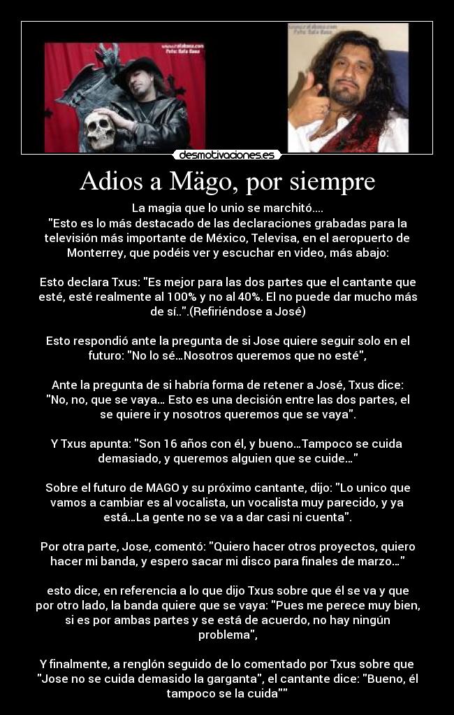 Adios a Mägo, por siempre - La magia que lo unio se marchitó....
Esto es lo más destacado de las declaraciones grabadas para la
televisión más importante de México, Televisa, en el aeropuerto de
Monterrey, que podéis ver y escuchar en video, más abajo:

Esto declara Txus: Es mejor para las dos partes que el cantante que
esté, esté realmente al 100% y no al 40%. El no puede dar mucho más
de sí...(Refiriéndose a José)

Esto respondió ante la pregunta de si Jose quiere seguir solo en el
futuro: No lo sé…Nosotros queremos que no esté,

Ante la pregunta de si habría forma de retener a José, Txus dice:
No, no, que se vaya… Esto es una decisión entre las dos partes, el
se quiere ir y nosotros queremos que se vaya.

Y Txus apunta: Son 16 años con él, y bueno…Tampoco se cuida
demasiado, y queremos alguien que se cuide…

Sobre el futuro de MAGO y su próximo cantante, dijo: Lo unico que
vamos a cambiar es al vocalista, un vocalista muy parecido, y ya
está…La gente no se va a dar casi ni cuenta.

Por otra parte, Jose, comentó: Quiero hacer otros proyectos, quiero
hacer mi banda, y espero sacar mi disco para finales de marzo…

esto dice, en referencia a lo que dijo Txus sobre que él se va y que
por otro lado, la banda quiere que se vaya: Pues me perece muy bien,
si es por ambas partes y se está de acuerdo, no hay ningún
problema,

Y finalmente, a renglón seguido de lo comentado por Txus sobre que
Jose no se cuida demasido la garganta, el cantante dice: Bueno, él
tampoco se la cuida