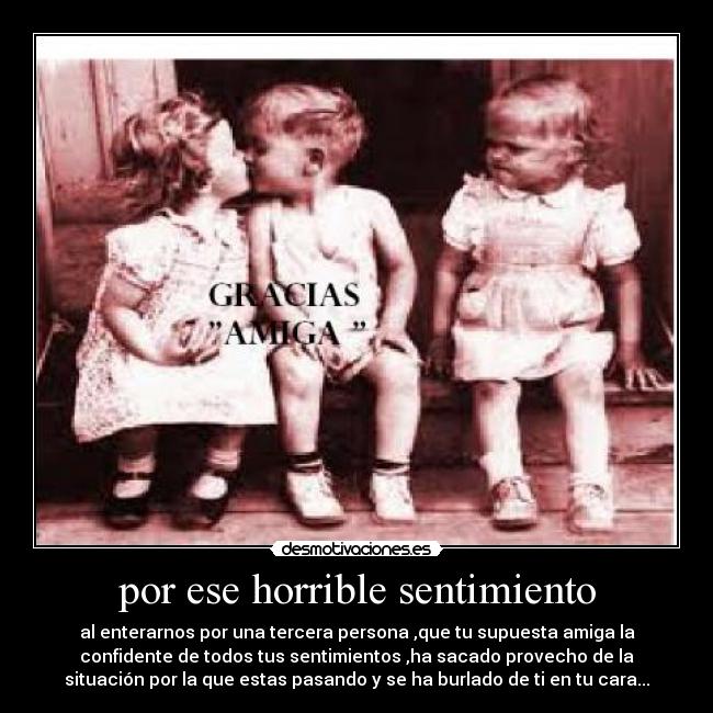por ese horrible sentimiento - al enterarnos por una tercera persona ,que tu supuesta amiga la
confidente de todos tus sentimientos ,ha sacado provecho de la
situación por la que estas pasando y se ha burlado de ti en tu cara...