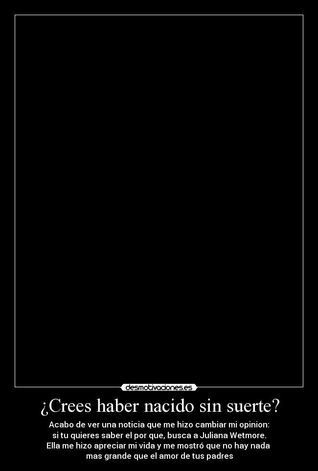 ¿Crees haber nacido sin suerte? - Acabo de ver una noticia que me hizo cambiar mi opinion:
si tu quieres saber el por que, busca a Juliana Wetmore.
Ella me hizo apreciar mi vida y me mostró que no hay nada 
mas grande que el amor de tus padres