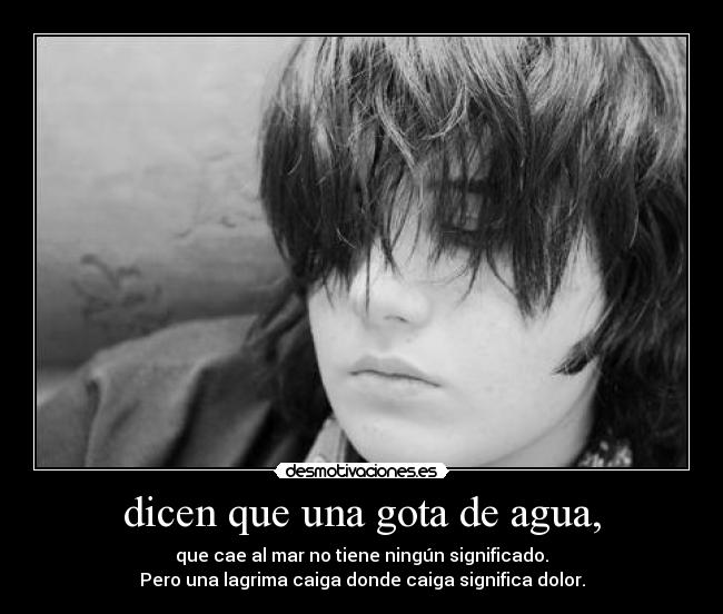 dicen que una gota de agua, - que cae al mar no tiene ningún significado.
Pero una lagrima caiga donde caiga significa dolor.