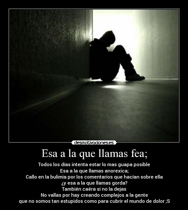 Esa a la que llamas fea; - Todos los días intenta estar lo mas guapa posible
Esa a la que llamas anorexica;
Callo en la bulimia por los comentarios que hacían sobre ella
¿y esa a la que llamas gorda?
También caéra si no la dejas
No vallas por hay creando complejos a la gente
que no somos tan estupidos como para cubrir el mundo de dolor ;S