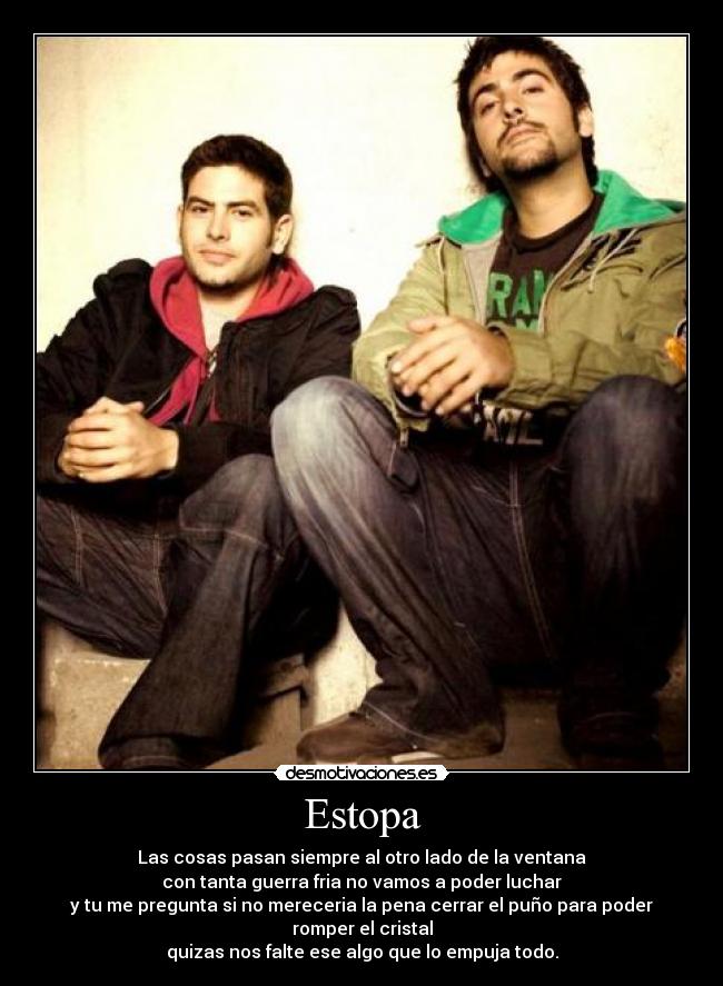 Estopa - Las cosas pasan siempre al otro lado de la ventana
con tanta guerra fria no vamos a poder luchar
y tu me pregunta si no mereceria la pena cerrar el puño para poder romper el cristal
quizas nos falte ese algo que lo empuja todo.