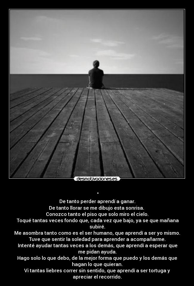 . - De tanto perder aprendí a ganar.
De tanto llorar se me dibujo esta sonrisa. 
Conozco tanto el piso que solo miro el cielo.
 Toqué tantas veces fondo que, cada vez que bajo, ya se que mañana
subiré.
Me asombra tanto como es el ser humano, que aprendí a ser yo mismo.
Tuve que sentir la soledad para aprender a acompañarme.
 Intenté ayudar tantas veces a los demás, que aprendí a esperar que
me pidan ayuda.
Hago solo lo que debo, de la mejor forma que puedo y los demás que
hagan lo que quieran.
Vi tantas liebres correr sin sentido, que aprendí a ser tortuga y
apreciar el recorrido.