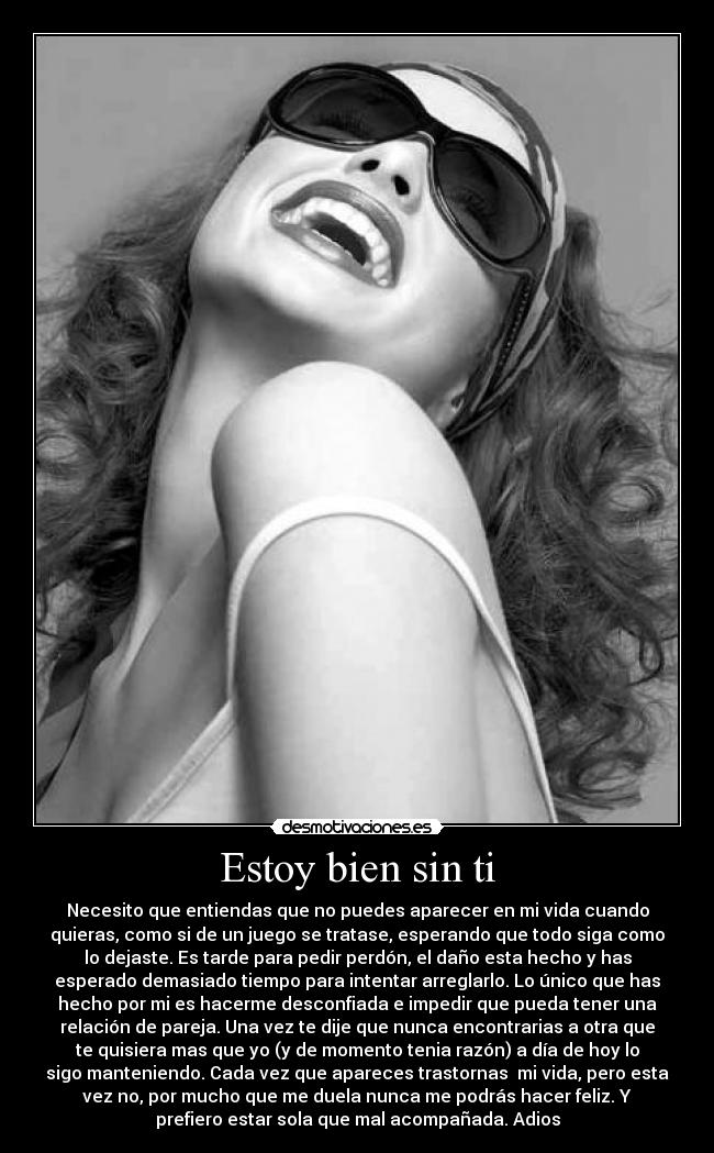 Estoy bien sin ti - Necesito que entiendas que no puedes aparecer en mi vida cuando
quieras, como si de un juego se tratase, esperando que todo siga como
lo dejaste. Es tarde para pedir perdón, el daño esta hecho y has
esperado demasiado tiempo para intentar arreglarlo. Lo único que has
hecho por mi es hacerme desconfiada e impedir que pueda tener una
relación de pareja. Una vez te dije que nunca encontrarias a otra que
te quisiera mas que yo (y de momento tenia razón) a día de hoy lo
sigo manteniendo. Cada vez que apareces trastornas mi vida, pero esta
vez no, por mucho que me duela nunca me podrás hacer feliz. Y
prefiero estar sola que mal acompañada. Adios
