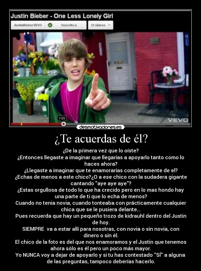 ¿Te acuerdas de él? - ¿De la primera vez que lo oíste?
¿Entonces llegaste a imaginar que llegarías a apoyarlo tanto como lo
haces ahora?
¿Llegaste a imaginar que te enamorarías completamente de el?
¿Echas de menos a este chico?¿O a ese chico con la sudadera gigante
cantando aye aye aye?
¿Estas orgullosa de todo lo que ha crecido pero en lo mas hondo hay
una parte de ti que lo echa de menos?
Cuando no tenia novia, cuando tonteaba con prácticamente cualquier
chica que se le pusiera delante...
Pues recuerda que hay un pequeño trozo de kidrauhl dentro del Justin
de hoy.
SIEMPRE va a estar allí para nosotras, con novia o sin novia, con
dinero o sin él.
El chico de la foto es del que nos enamoramos y el Justin que tenemos
ahora sólo es él pero un poco más mayor.
Yo NUNCA voy a dejar de apoyarlo y si tu has contestado SÍ a alguna
de las preguntas, tampoco deberías hacerlo.