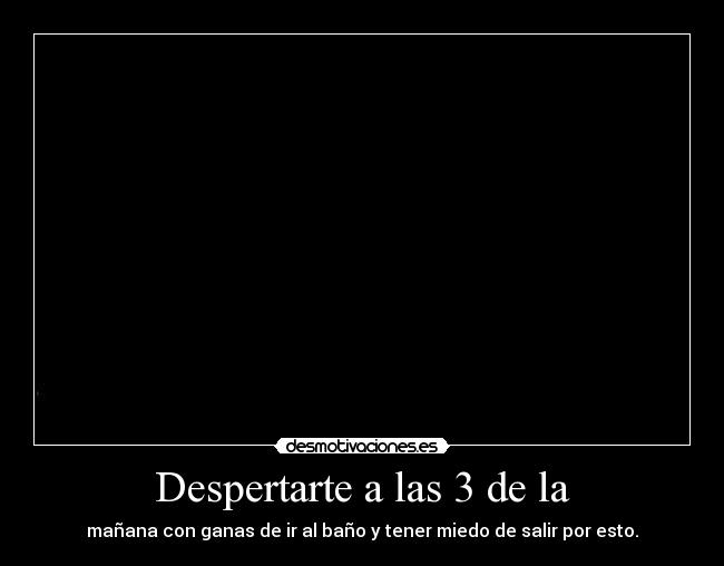 Despertarte a las 3 de la - mañana con ganas de ir al baño y tener miedo de salir por esto.