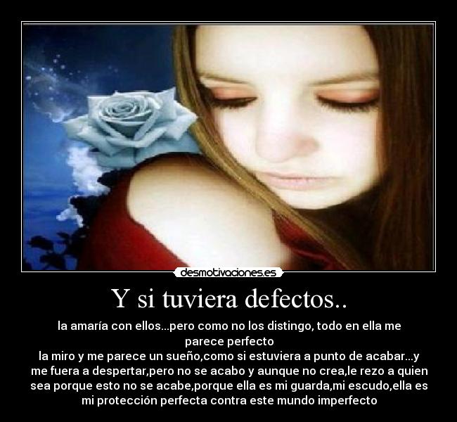 Y si tuviera defectos.. - la amaría con ellos...pero como no los distingo, todo en ella me
parece perfecto
la miro y me parece un sueño,como si estuviera a punto de acabar...y
me fuera a despertar,pero no se acabo y aunque no crea,le rezo a quien
sea porque esto no se acabe,porque ella es mi guarda,mi escudo,ella es
mi protección perfecta contra este mundo imperfecto