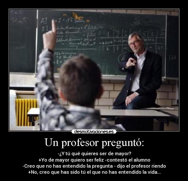Un profesor preguntó: - -¿Y tú qué quieres ser de mayor?
+Yo de mayor quiero ser feliz -contestó el alumno
-Creo que no has entendido la pregunta - dijo el profesor riendo
+No, creo que has sido tú el que no has entendido la vida...