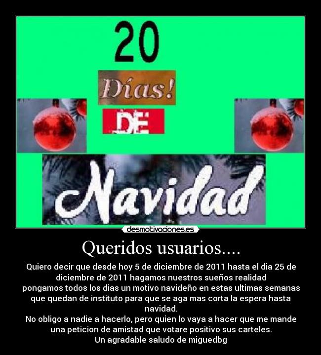 Queridos usuarios.... - Quiero decir que desde hoy 5 de diciembre de 2011 hasta el dia 25 de
diciembre de 2011 hagamos nuestros sueños realidad
pongamos todos los dias un motivo navideño en estas ultimas semanas
que quedan de instituto para que se aga mas corta la espera hasta
navidad.
No obligo a nadie a hacerlo, pero quien lo vaya a hacer que me mande
una peticion de amistad que votare positivo sus carteles.
Un agradable saludo de miguedbg
