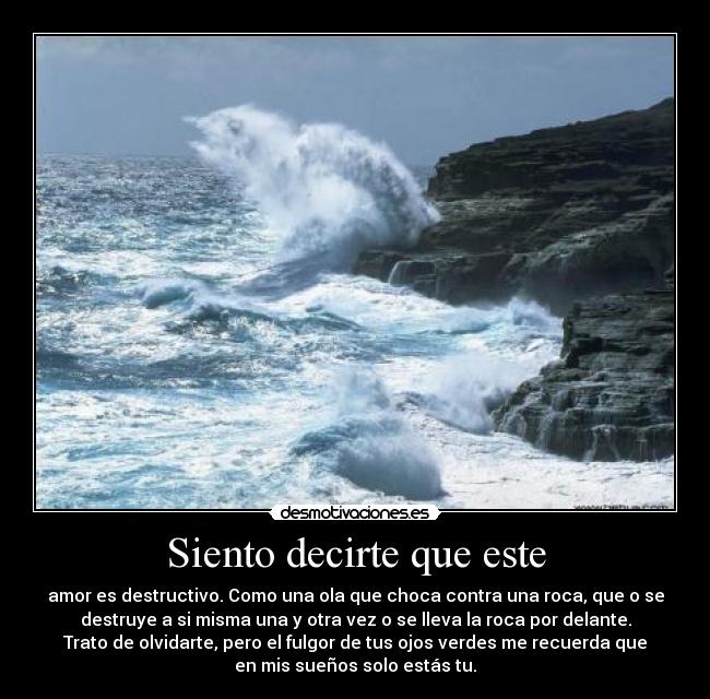 Siento decirte que este - amor es destructivo. Como una ola que choca contra una roca, que o se
destruye a si misma una y otra vez o se lleva la roca por delante.
Trato de olvidarte, pero el fulgor de tus ojos verdes me recuerda que
en mis sueños solo estás tu.