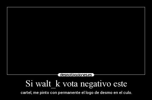 Si walt_k vota negativo este - cartel, me pinto con permanente el logo de desmo en el culo.