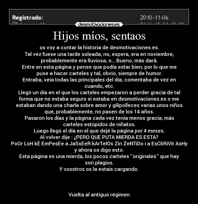 Hijos míos, sentaos - os voy a contar la historia de desmotivaciones.es.
Tal vez fuese una tarde soleada, no, espera, era en noviembre,
probablemente era lluviosa, o... Bueno, más dará.
Entre en esta página y pense que podía estar bien, por lo que me
puse a hacer carteles y tal, obvio, siempre de humor.
Entraba, veía todas las principales del día, comentaba de vez en
cuando, etc.
Llegó un día en el que los carteles empezaron a perder gracia de tal
forma que no estaba seguro si estaba en desmotivaciones.es o me
estaban dando una charla sobre amor y gilipolleces varias unos niños
que, probablemente, no pasen de los 14 años.
Pasaron los días y la página cada vez tenía menos gracia, más
carteles estúpidos de niñatos.
Luego llegó el día en el que dejé la página por 4 meses.
Al volver dije : ¿PERO QUE PUTA MIERDA ES ESTA?
PoOr LoH kÉ EmPesEe a JaSsEeR kArTelOs Zin ZeNTiDo i a EsCkRiVIr AsHy
y ahora os digo esto.
Esta página es una mierda, los pocos carteles originales que hay
son plagios.
Y vosotros os la estais cargando.
 
 
 
Vuelta al antiguo régimen
