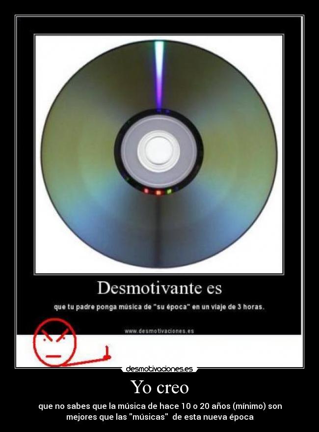 Yo creo - que no sabes que la música de hace 10 o 20 años (mínimo) son
mejores que las músicas de esta nueva época