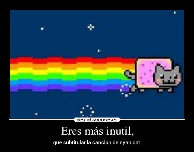 Eres más inutil, - que subtitular la cancion de nyan cat.