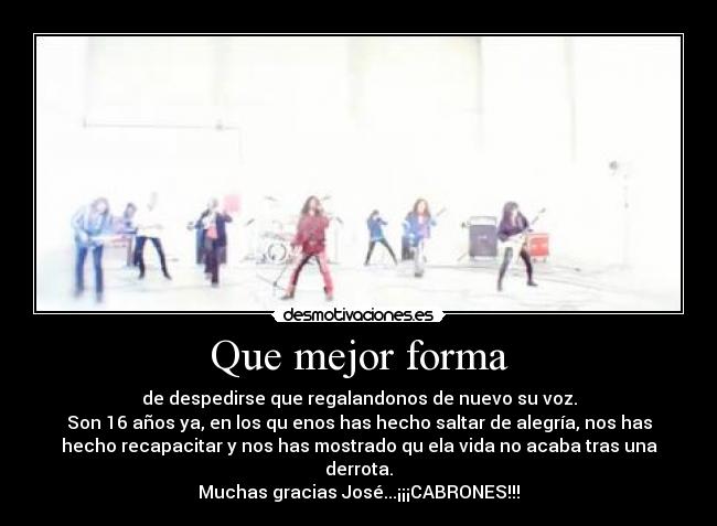 Que mejor forma - de despedirse que regalandonos de nuevo su voz.
Son 16 años ya, en los qu enos has hecho saltar de alegría, nos has
hecho recapacitar y nos has mostrado qu ela vida no acaba tras una
derrota.
Muchas gracias José...¡¡¡CABRONES!!!