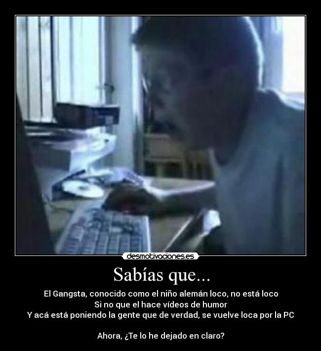 Sabías que... - El Gangsta, conocido como el niño alemán loco, no está loco
Si no que el hace vídeos de humor
Y acá está poniendo la gente que de verdad, se vuelve loca por la PC
Ahora, ¿Te lo he dejado en claro?