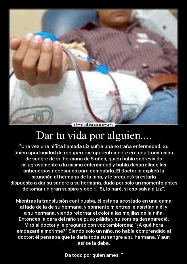 Dar tu vida por alguien.... - Una vez una niñita llamada Liz sufría una extraña enfermedad. Su
única oportunidad de recuperarse aparentemente era una transfusión
de sangre de su hermano de 5 años, quien había sobrevivido
milagrosamente a la misma enfermedad y había desarrollado los
anticuerpos necesarios para combatirla. El doctor le explicó la
situación al hermano de la niña, y le preguntó si estaría
dispuesto a dar su sangre a su hermana. dudo por solo un momento antes
de tomar un gran suspiro y decir: Si, lo haré, si eso salva a Liz.

Mientras la transfusión continuaba, él estaba acostado en una cama
al lado de la de su hermana, y sonriente mientras le asistían a él y
a su hermana, viendo retornar el color a las mejillas de la niña.
Entonces la cara del niño se puso pálida y su sonrisa desapareció.
Miró al doctor y le preguntó con voz temblorosa: ¿A qué hora
empezaré a morirme? Siendo solo un niño, no había comprendido al
doctor; él pensaba que le daría toda su sangre a su hermana. Y aun
así se la daba.

Da todo por quien ames. 