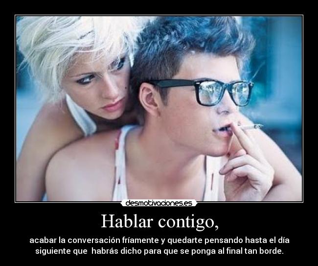 Hablar contigo, - acabar la conversación fríamente y quedarte pensando hasta el día
siguiente que habrás dicho para que se ponga al final tan borde.