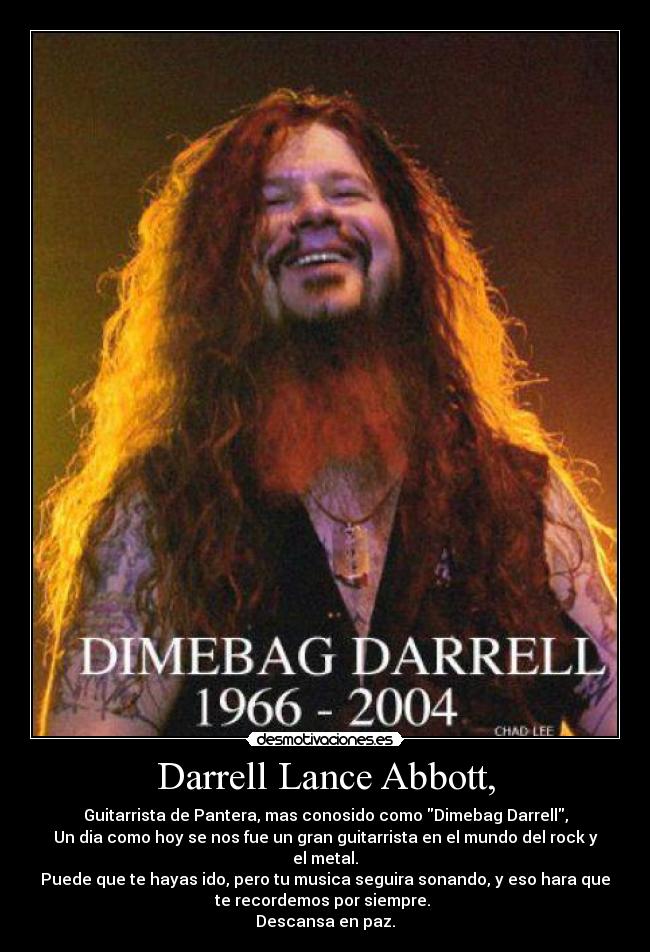 Darrell Lance Abbott, - Guitarrista de Pantera, mas conosido como Dimebag Darrell,
Un dia como hoy se nos fue un gran guitarrista en el mundo del rock y
el metal.
Puede que te hayas ido, pero tu musica seguira sonando, y eso hara que
te recordemos por siempre.
Descansa en paz.